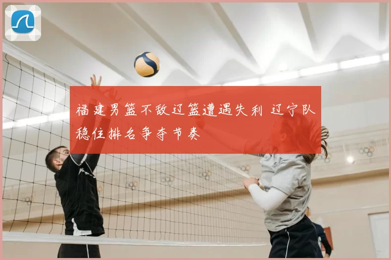 福建男篮不敌辽篮遭遇失利 辽宁队稳住排名争夺节奏