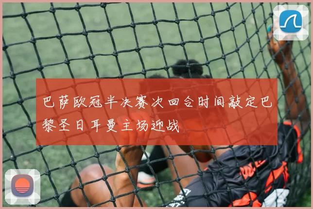 巴萨欧冠半决赛次回合时间敲定巴黎圣日耳曼主场迎战