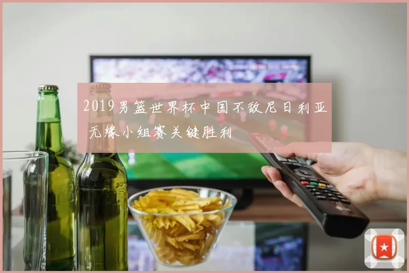 2019男篮世界杯中国不敌尼日利亚 无缘小组赛关键胜利