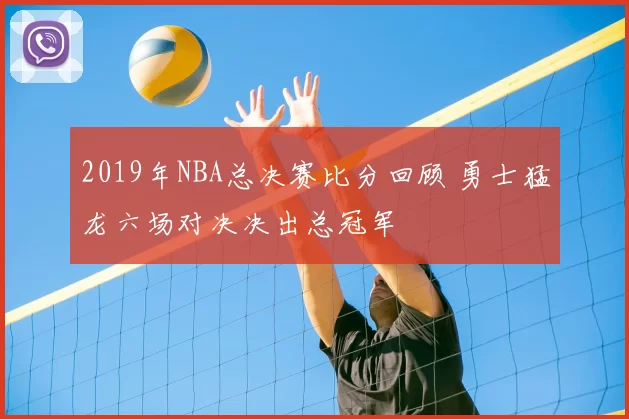 2019年NBA总决赛比分回顾 勇士猛龙六场对决决出总冠军