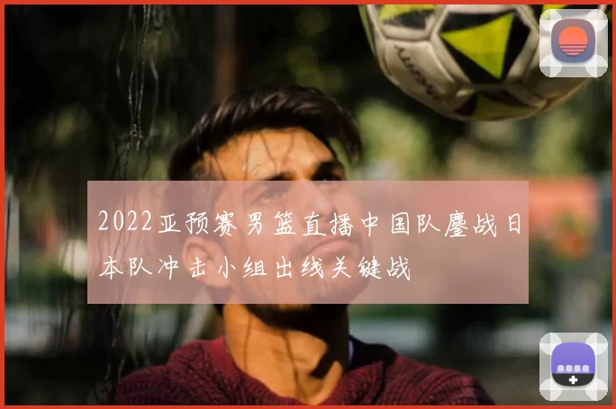 2022亚预赛男篮直播中国队鏖战日本队冲击小组出线关键战
