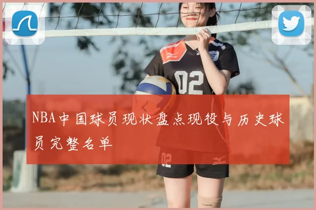 NBA中国球员现状盘点现役与历史球员完整名单
