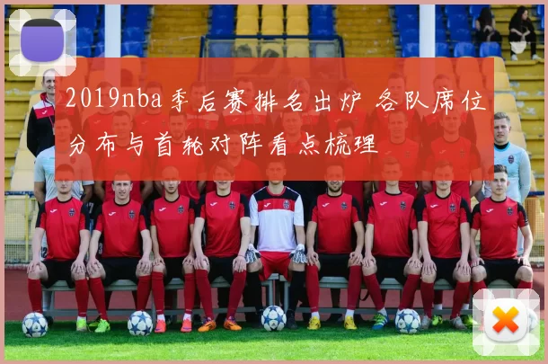 2019nba季后赛排名出炉 各队席位分布与首轮对阵看点梳理