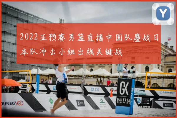 2022亚预赛男篮直播中国队鏖战日本队冲击小组出线关键战