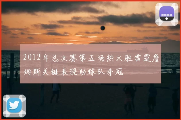 2012年总决赛第五场热火胜雷霆詹姆斯关键表现助球队夺冠