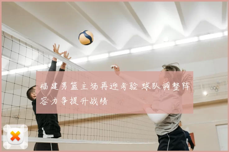 福建男篮主场再迎考验 球队调整阵容力争提升战绩