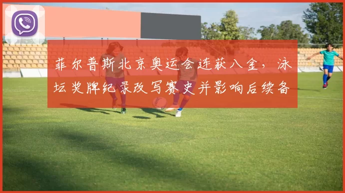 菲尔普斯北京奥运会连获八金，泳坛奖牌纪录改写赛史并影响后续备战