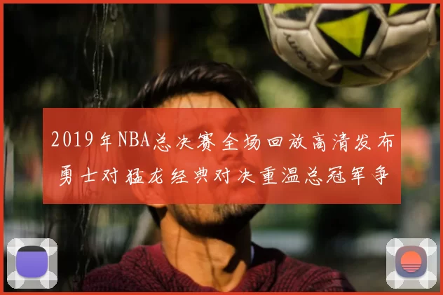 2019年NBA总决赛全场回放高清发布 勇士对猛龙经典对决重温总冠军争夺
