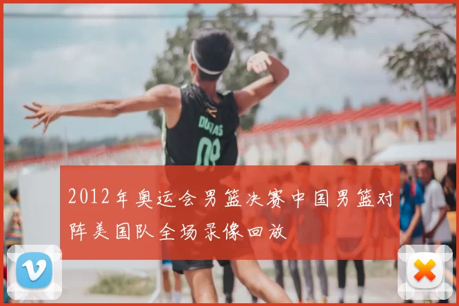 2012年奥运会男篮决赛中国男篮对阵美国队全场录像回放