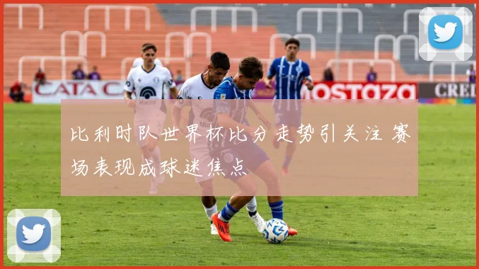 比利时队世界杯比分走势引关注 赛场表现成球迷焦点