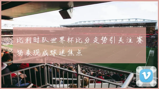 比利时队世界杯比分走势引关注 赛场表现成球迷焦点